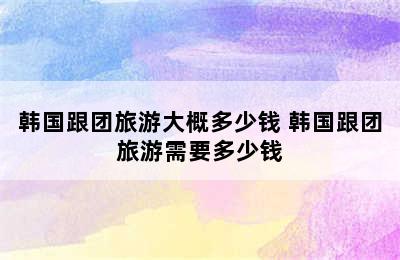 韩国跟团旅游大概多少钱 韩国跟团旅游需要多少钱